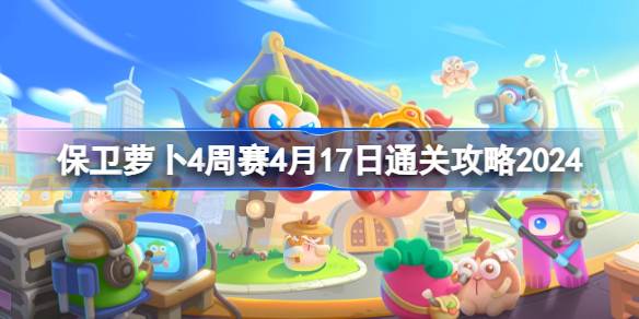 保卫萝卜4周赛4.17怎么过 保卫萝卜4周赛4月17日通关攻略2024